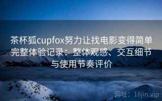 茶杯狐cupfox努力让找电影变得简单完整体验记录：整体观感、交互细节与使用节奏评价