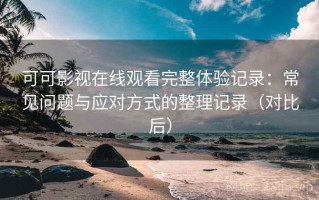 可可影视在线观看完整体验记录：常见问题与应对方式的整理记录（对比后）