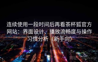 连续使用一段时间后再看茶杯狐官方网站：界面设计、播放流畅度与操作习惯分析（新手向）