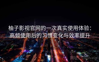 柚子影视官网的一次真实使用体验：高频使用后的习惯变化与效率提升