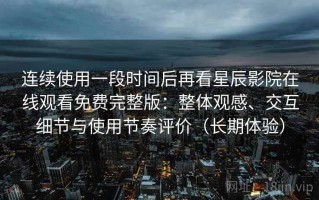 连续使用一段时间后再看星辰影院在线观看免费完整版：整体观感、交互细节与使用节奏评价（长期体验）