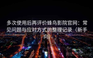 多次使用后再评价蜂鸟影院官网：常见问题与应对方式的整理记录（新手向）