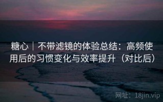 糖心｜不带滤镜的体验总结：高频使用后的习惯变化与效率提升（对比后）