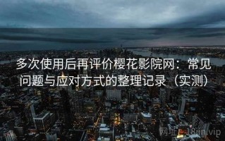 多次使用后再评价樱花影院网：常见问题与应对方式的整理记录（实测）
