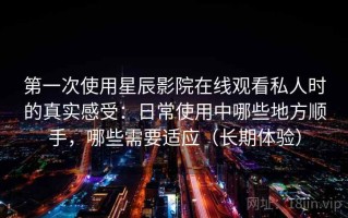 第一次使用星辰影院在线观看私人时的真实感受：日常使用中哪些地方顺手，哪些需要适应（长期体验）
