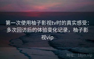 第一次使用柚子影视tv时的真实感受：多次回访后的体验变化记录，柚子影视vip