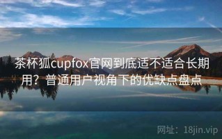 茶杯狐cupfox官网到底适不适合长期用？普通用户视角下的优缺点盘点