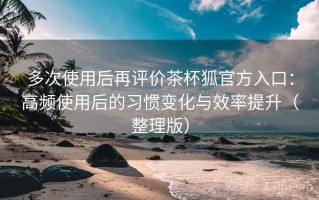 多次使用后再评价茶杯狐官方入口：高频使用后的习惯变化与效率提升（整理版）
