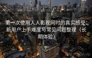 第一次使用人人影视网时的真实感受：新用户上手难度与常见问题整理（长期体验）
