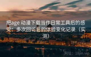 把age 动漫下载当作日常工具后的感受：多次回访后的体验变化记录（实测）