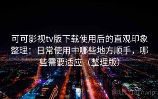 可可影视tv版下载使用后的直观印象整理：日常使用中哪些地方顺手，哪些需要适应（整理版）