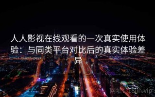 人人影视在线观看的一次真实使用体验：与同类平台对比后的真实体验差异