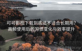 可可影视下载到底适不适合长期用？高频使用后的习惯变化与效率提升