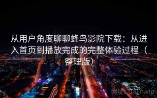 从用户角度聊聊蜂鸟影院下载：从进入首页到播放完成的完整体验过程（整理版）