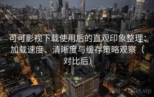 可可影视下载使用后的直观印象整理：加载速度、清晰度与缓存策略观察（对比后）