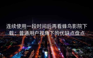 连续使用一段时间后再看蜂鸟影院下载：普通用户视角下的优缺点盘点