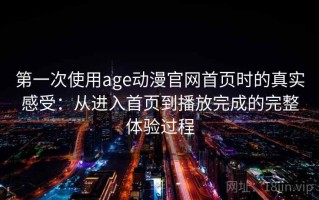 第一次使用age动漫官网首页时的真实感受：从进入首页到播放完成的完整体验过程