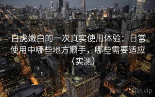 白虎嫩白的一次真实使用体验：日常使用中哪些地方顺手，哪些需要适应（实测）