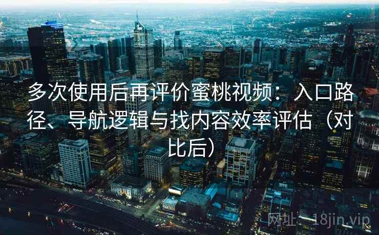 多次使用后再评价蜜桃视频：入口路径、导航逻辑与找内容效率评估（对比后）