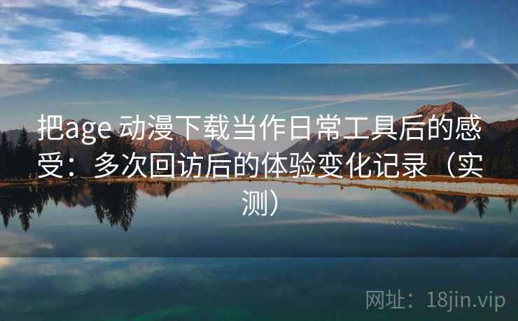 把age 动漫下载当作日常工具后的感受：多次回访后的体验变化记录（实测）