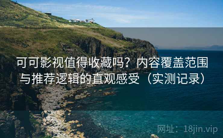 可可影视值得收藏吗？内容覆盖范围与推荐逻辑的直观感受（实测记录）