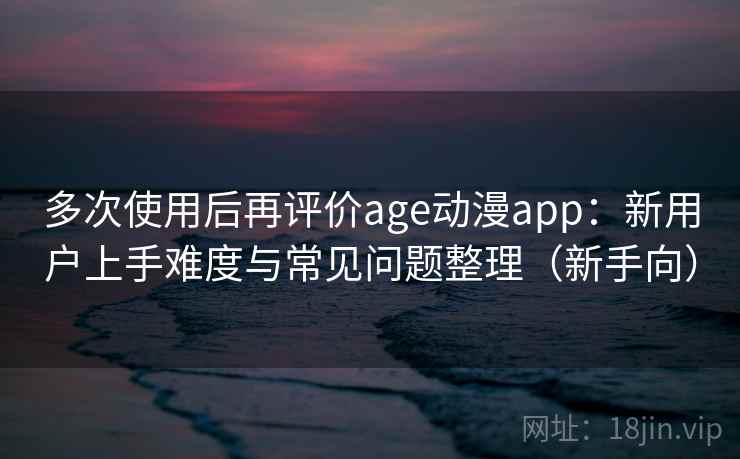 多次使用后再评价age动漫app：新用户上手难度与常见问题整理（新手向）-第1张图片