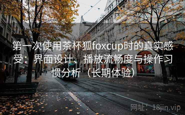 第一次使用茶杯狐foxcup时的真实感受：界面设计、播放流畅度与操作习惯分析（长期体验）-第1张图片