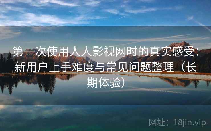 第一次使用人人影视网时的真实感受：新用户上手难度与常见问题整理（长期体验）-第2张图片
