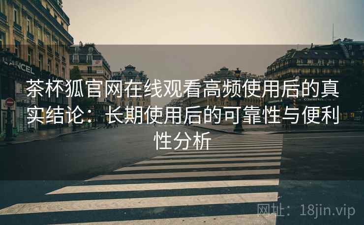 茶杯狐官网在线观看高频使用后的真实结论：长期使用后的可靠性与便利性分析-第2张图片
