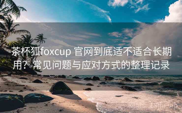 茶杯狐foxcup 官网到底适不适合长期用？常见问题与应对方式的整理记录-第2张图片