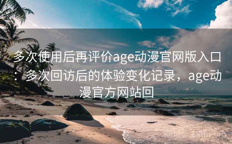 多次使用后再评价age动漫官网版入口：多次回访后的体验变化记录，age动漫官方网站回-第2张图片