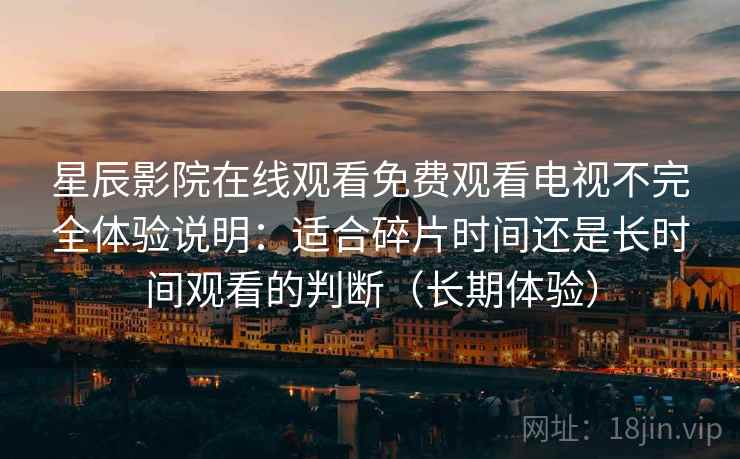 星辰影院在线观看免费观看电视不完全体验说明:适合碎片时间还是长时间观看的判断(长期体验)-第1张图片 星辰影院在线观看免费观看电视不完全体验说明:适合碎片时间还是长时间观看的判断(长期体验)-第1张图片