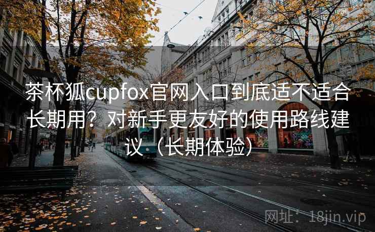 茶杯狐cupfox官网入口到底适不适合长期用？对新手更友好的使用路线建议（长期体验）-第1张图片