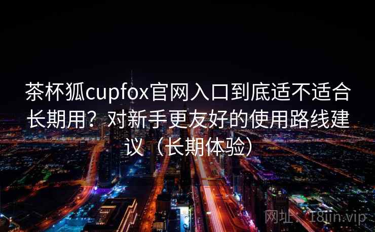茶杯狐cupfox官网入口到底适不适合长期用？对新手更友好的使用路线建议（长期体验）-第2张图片
