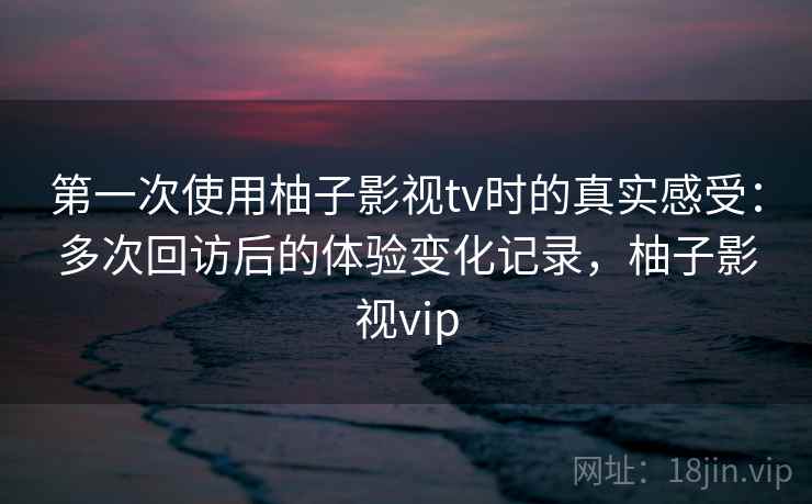 第一次使用柚子影视tv时的真实感受：多次回访后的体验变化记录，柚子影视vip-第1张图片