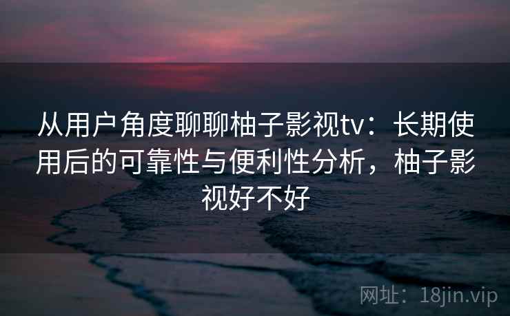 从用户角度聊聊柚子影视tv：长期使用后的可靠性与便利性分析，柚子影视好不好-第2张图片