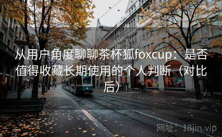 从用户角度聊聊茶杯狐foxcup:是否值得收藏长期使用的个人判断(对比后)-第1张图片 从用户角度聊聊茶杯狐foxcup:是否值得收藏长期使用的个人判断(对比后)-第1张图片