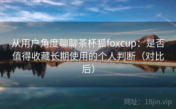 从用户角度聊聊茶杯狐foxcup:是否值得收藏长期使用的个人判断(对比后)-第2张图片 从用户角度聊聊茶杯狐foxcup:是否值得收藏长期使用的个人判断(对比后)-第2张图片