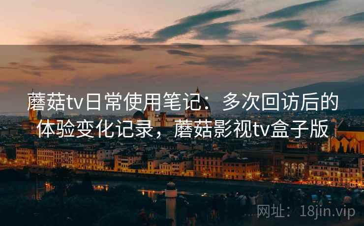 蘑菇tv日常使用笔记：多次回访后的体验变化记录，蘑菇影视tv盒子版-第1张图片