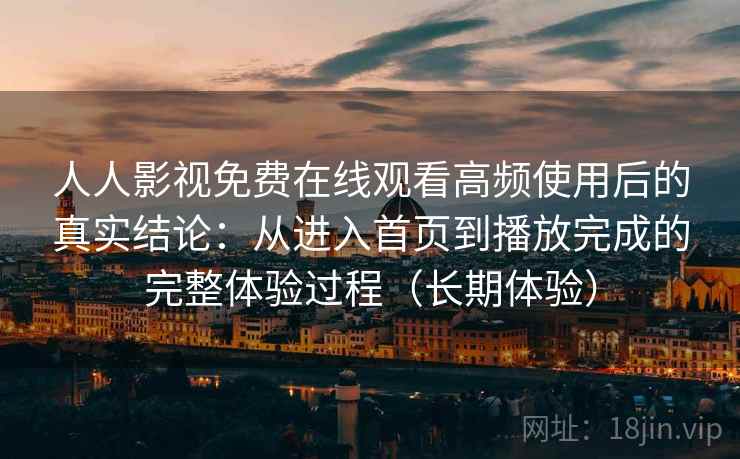 人人影视免费在线观看高频使用后的真实结论：从进入首页到播放完成的完整体验过程（长期体验）-第1张图片