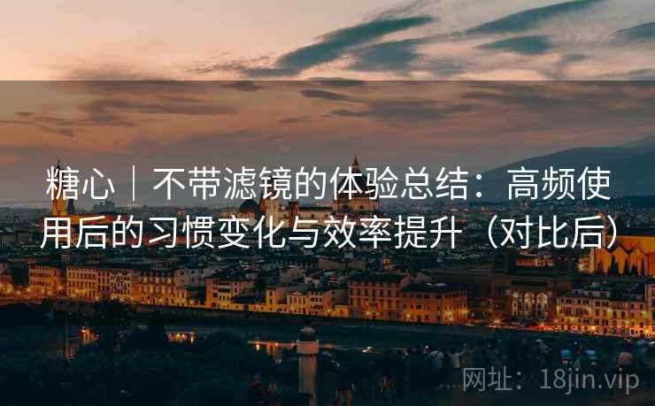 糖心｜不带滤镜的体验总结：高频使用后的习惯变化与效率提升（对比后）-第2张图片