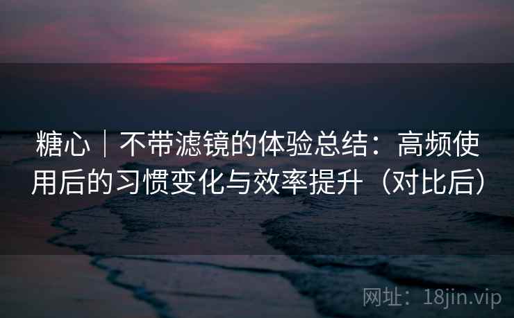 糖心｜不带滤镜的体验总结：高频使用后的习惯变化与效率提升（对比后）-第1张图片