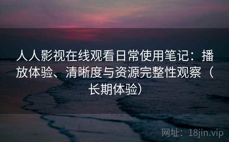 人人影视在线观看日常使用笔记：播放体验、清晰度与资源完整性观察（长期体验）-第1张图片