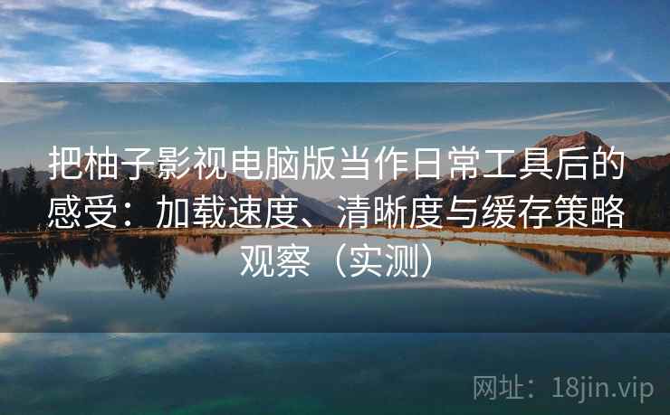 把柚子影视电脑版当作日常工具后的感受：加载速度、清晰度与缓存策略观察（实测）-第2张图片