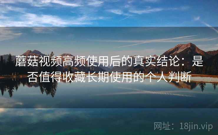 蘑菇视频高频使用后的真实结论：是否值得收藏长期使用的个人判断-第2张图片