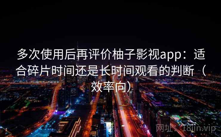 多次使用后再评价柚子影视app：适合碎片时间还是长时间观看的判断（效率向）-第1张图片