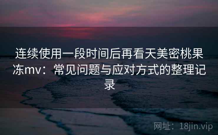 连续使用一段时间后再看天美密桃果冻mv：常见问题与应对方式的整理记录-第2张图片