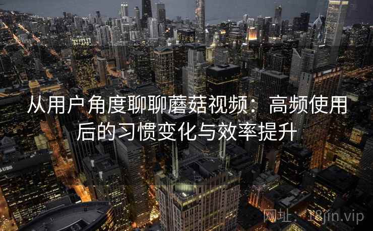 从用户角度聊聊蘑菇视频：高频使用后的习惯变化与效率提升-第1张图片