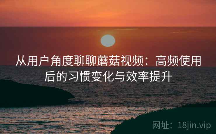 从用户角度聊聊蘑菇视频：高频使用后的习惯变化与效率提升-第2张图片