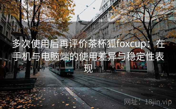 多次使用后再评价茶杯狐foxcup:在手机与电脑端的使用差异与稳定性表现-第1张图片 多次使用后再评价茶杯狐foxcup:在手机与电脑端的使用差异与稳定性表现-第1张图片